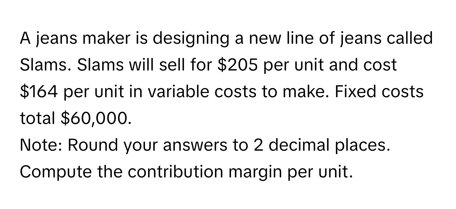 A jeans maker is designing a new line of jeans called Slams. Slams will sell for $205 per unit and cost $164 per unit in variable costs to make. Fixed costs total $60,000.

Note: Round your answers to 2 decimal places. Compute the contribution margin per unit.