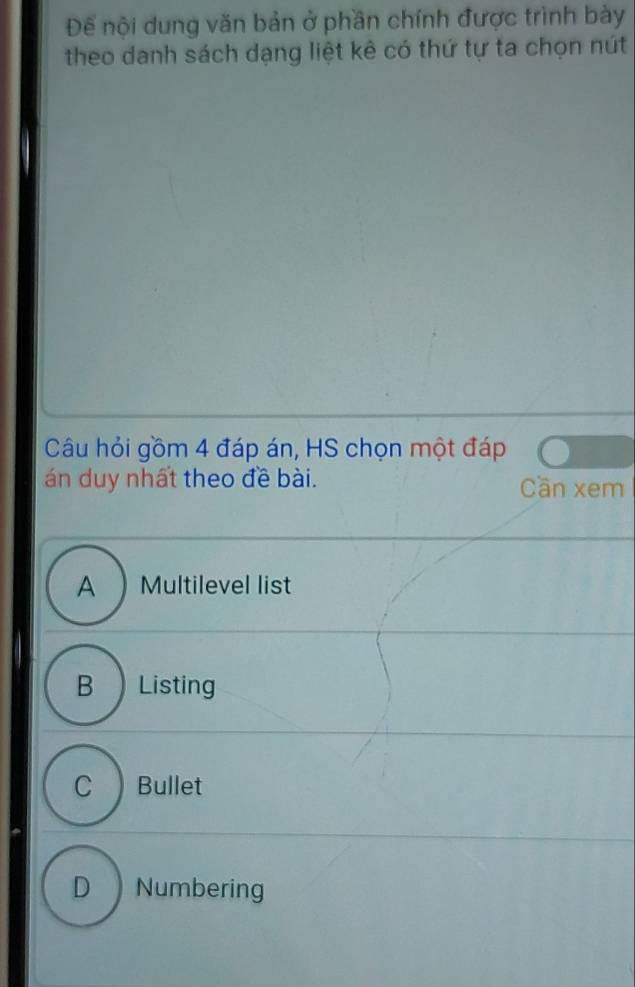 Để nội dung văn bản ở phần chính được trình bày
theo danh sách dạng liệt kê có thứ tự ta chọn nút
Câu hỏi gồm 4 đáp án, HS chọn một đáp
án duy nhất theo đề bài. Cần xem
A) Multilevel list
B  Listing
C Bullet
D Numbering