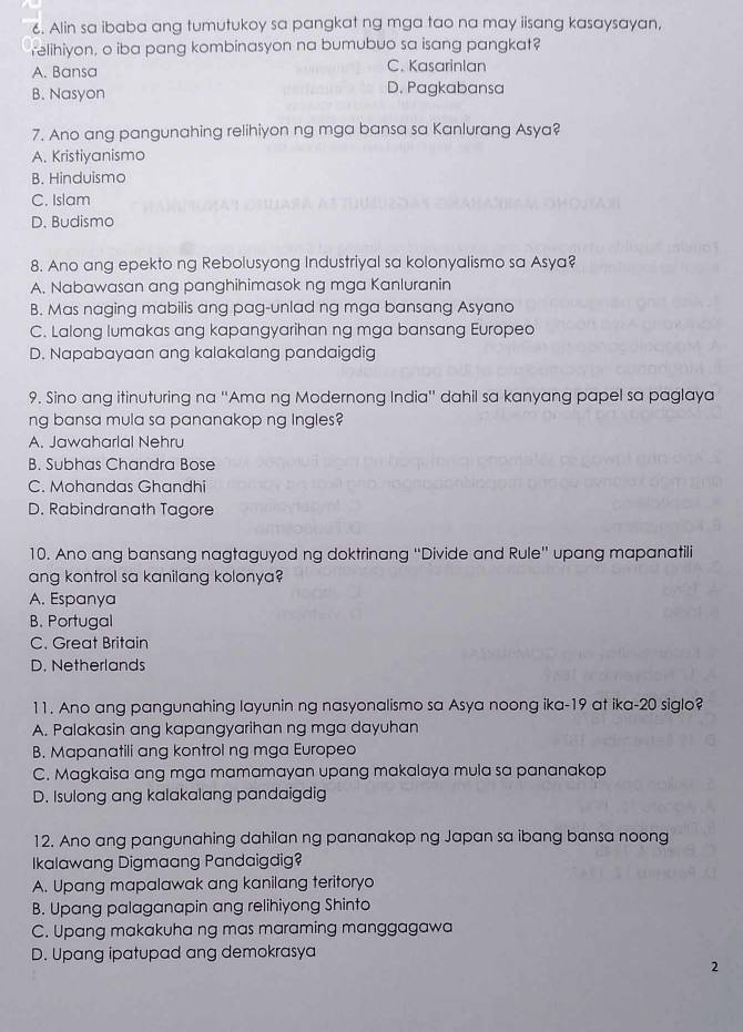 Alin sa ibaba ang tumutukoy sa pangkat ng mga tao na may iisang kasaysayan,
relihiyon, o iba pang kombinasyon na bumubuo sa isang pangkat?
A. Bansa C. Kasarinlan
B. Nasyon D. Pagkabansa
7. Ano ang pangunahing relihiyon ng mga bansa sa Kanlurang Asya?
A. Kristiyanismo
B. Hinduismo
C. Islam
D. Budismo
8. Ano ang epekto ng Rebolusyong Industriyal sa kolonyalismo sa Asya?
A. Nabawasan ang panghihimasok ng mga Kanluranin
B. Mas naging mabilis ang pag-unlad ng mga bansang Asyana
C. Lalong lumakas ang kapangyarihan ng mga bansang Europeo
D. Napabayaan ang kalakalang pandaigdig
9. Sino ang itinuturing na ''Ama ng Modernong India'' dahil sa kanyang papel sa paglaya
ng bansa mula sa pananakop ng lngles?
A. Jawaharlal Nehru
B. Subhas Chandra Bose
C. Mohandas Ghandhi
D. Rabindranath Tagore
10. Ano ang bansang nagtaguyod ng doktrinang “Divide and Rule” upang mapanatili
ang kontrol sa kanilang kolonya?
A. Espanya
B. Portugal
C. Great Britain
D. Netherlands
11. Ano ang pangunahing layunin ng nasyonalismo sa Asya noong ika-19 at ika-20 siglo?
A. Palakasin ang kapangyarihan ng mga dayuhan
B. Mapanatili ang kontrol ng mga Europeo
C. Magkaisa ang mga mamamayan upang makalaya mula sa pananakop
D. Isulong ang kalakalang pandaigdig
12. Ano ang pangunahing dahilan ng pananakop ng Japan sa ibang bansa noong
Ikalawang Digmaang Pandaigdig?
A. Upang mapalawak ang kanilang teritoryo
B. Upang palaganapin ang relihiyong Shinto
C. Upang makakuha ng mas maraming manggagawa
D. Upang ipatupad ang demokrasya
2