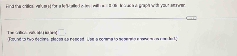 Find the critical value(s) for a left-tailed z -test with alpha =0.05. Include a graph with your answer. 
The critical value(s) is(are) □ . 
(Round to two decimal places as needed. Use a comma to separate answers as needed.)