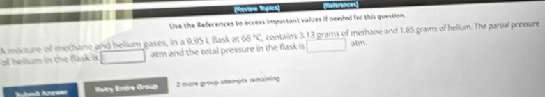 eférences 
Use the References to access important values if needed for this question. 
A mixture of methane and helium gases, in a 9.95 L flask at 68°C contains 3.13 grams of methane and 1.65 grams of helium. The partial pressure 
of helium in the flask is □ atm and the total pressure in the flask is □ atm. 
Suhmit knwwer Retry Entire Group 2 more group attempts remaining