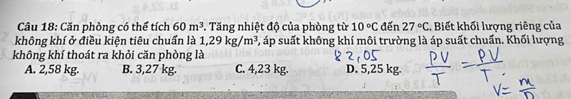 Căn phòng có thể tích 60m^3. Tăng nhiệt độ của phòng từ 10°C đến 27°C. Biết khối lượng riêng của
không khí ở điều kiện tiêu chuẩn là 1,29kg/m^3 5, áp suất không khí môi trường là áp suất chuẩn. Khối lượng
không khí thoát ra khỏi căn phòng là
A. 2,58 kg. B. 3,27 kg. C. 4,23 kg. D. 5,25 kg.