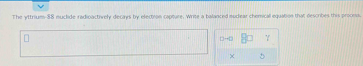 The yttrium- 88 nuclide radioactively decays by electron capture. Write a balanced nuclear chemical equation that describes this process.
□ to □
×