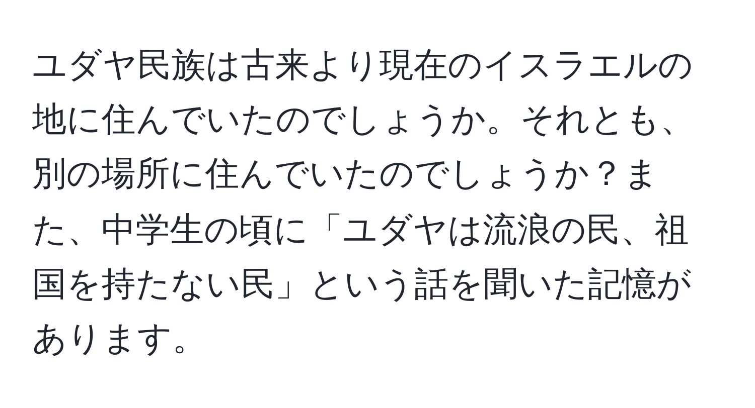 ユダヤ民族は古来より現在のイスラエルの地に住んでいたのでしょうか。それとも、別の場所に住んでいたのでしょうか？また、中学生の頃に「ユダヤは流浪の民、祖国を持たない民」という話を聞いた記憶があります。