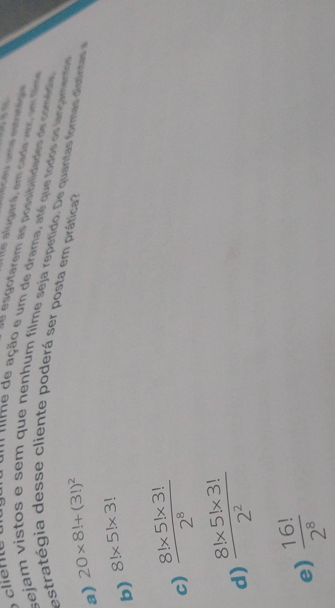 clien e 
dléceu uma estritégia
Ate alugará, em cada vez, um flme
se esgotarem as possibilidades de comédia
* nim e de ação e um de drama, até que todos os lançamento 
sejam vistos e sem que nenhum filme seja repetido. De quantas formas distintas a
estratégia desse cliente poderá ser posta em prática
a) 20* 8!+(3!)^2
b) 8!* 5!* 3!
c)  (8!* 5!* 3!)/2^8 
d)  (8!* 5!* 3!)/2^2 
e)  16!/2^8 