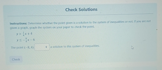 Check Solutions 
Instructions: Determine whether the point given is a solution to the system of inequalities or not. If you are not 
given a graph, graph the system on your paper to check the point.
y> 1/4 x+4
y≤ - 9/4 x-6
The point (-8,4) a solution to this system of inequalities. 
Check