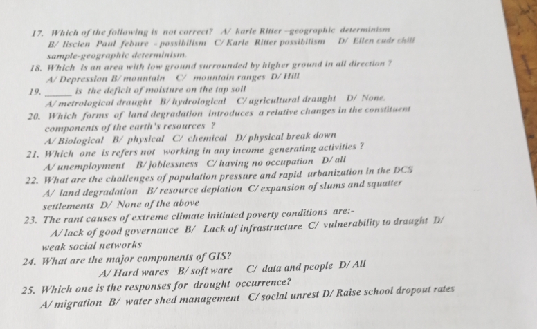 Which of the following is not correct? A/ karle Ritter —-geographic determinism
B/ liscien Paul febure - possibilism C/ Karle Ritter possibilism D/ Ellen cudr chill
sample-geographic determinism.
18. Which is an area with low ground surrounded by higher ground in all direction ?
A/ Depression B/ mountain C/ mountain ranges D/ Hill
19. _is the deficit of moisture on the tap soil
A/ metrological draught B/ hydrological C/ agricultural draught D/ None.
20. Which forms of land degradation introduces a relative changes in the constituent
components of the earth 's resources ?
A/ Biological B/ physical C/ chemical D/ physical break down
21. Which one is refers not working in any income generating activities ?
A/ unemployment B/ joblessness C/ having no occupation D/ all
22. What are the challenges of population pressure and rapid urbanization in the DCS
A/ land degradation B/ resource deplation C/ expansion of slums and squatter
settlements D/ None of the above
23. The rant causes of extreme climate initiated poverty conditions are:-
A/ lack of good governance B/ Lack of infrastructure C/ vulnerability to draught D/
weak social networks
24. What are the major components of GIS?
A/ Hard wares B/ soft ware C/ data and people D/ All
25. Which one is the responses for drought occurrence?
A/ migration B/ water shed management C/ social unrest D/ Raise school dropout rates