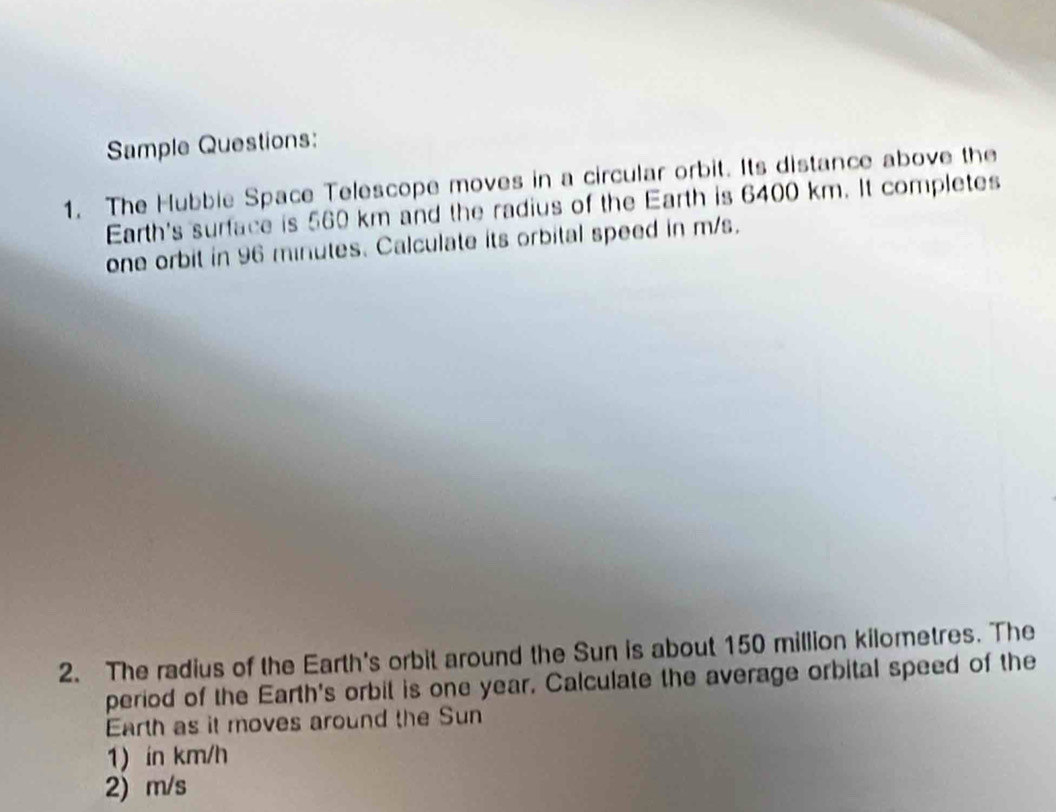 Sample Questions: 
1. The Hubbie Space Telescope moves in a circular orbit. Its distance above the 
Earth's surface is 560 km and the radius of the Earth is 6400 km. It completes 
one orbit in 96 minutes. Calculate its orbital speed in m/s. 
2. The radius of the Earth's orbit around the Sun is about 150 million kilometres. The 
period of the Earth's orbit is one year. Calculate the average orbital speed of the 
Earth as it moves around the Sun 
1) in km/h
2) m/s