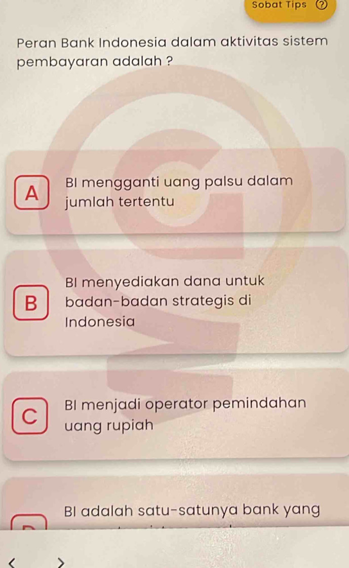 Sobat Tips 2
Peran Bank Indonesia dalam aktivitas sistem
pembayaran adalah ?
BI mengganti uang palsu dalam
A jumlah tertentu
BI menyediakan dana untuk
B badan-badan strategis di
Indonesia
BI menjadi operator pemindahan
C uang rupiah
BI adalah satu-satunya bank yang