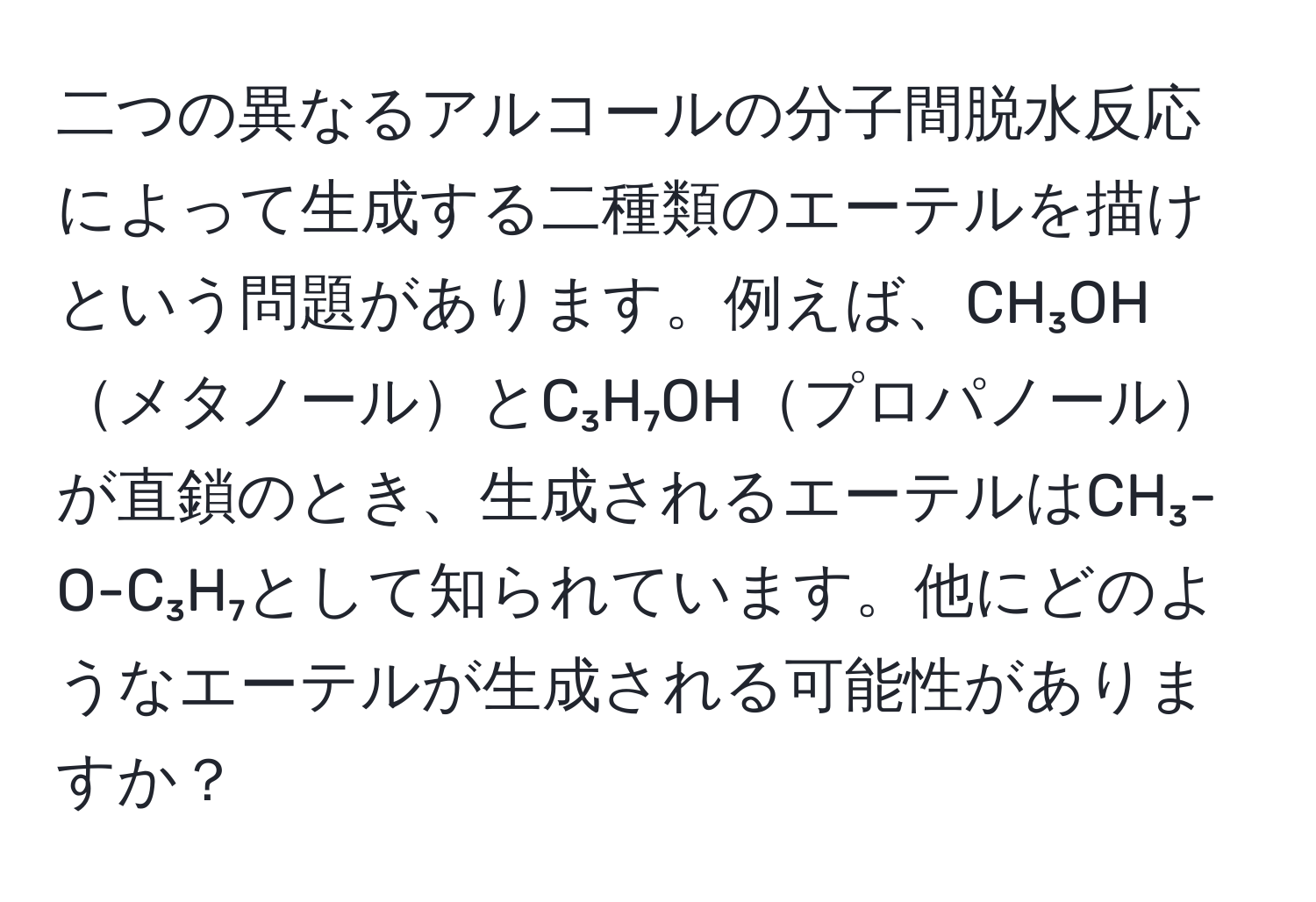 二つの異なるアルコールの分子間脱水反応によって生成する二種類のエーテルを描けという問題があります。例えば、CH₃OHメタノールとC₃H₇OHプロパノールが直鎖のとき、生成されるエーテルはCH₃-O-C₃H₇として知られています。他にどのようなエーテルが生成される可能性がありますか？