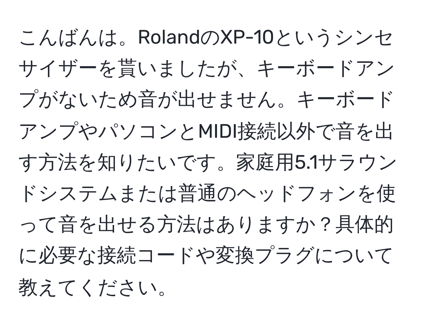 こんばんは。RolandのXP-10というシンセサイザーを貰いましたが、キーボードアンプがないため音が出せません。キーボードアンプやパソコンとMIDI接続以外で音を出す方法を知りたいです。家庭用5.1サラウンドシステムまたは普通のヘッドフォンを使って音を出せる方法はありますか？具体的に必要な接続コードや変換プラグについて教えてください。