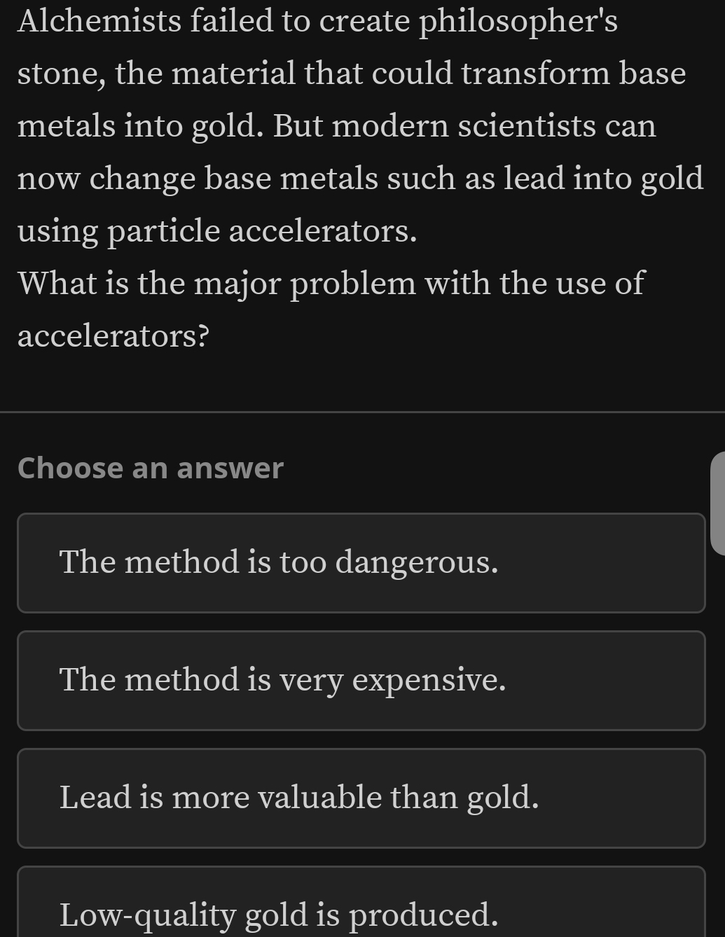 Alchemists failed to create philosopher's
stone, the material that could transform base
metals into gold. But modern scientists can
now change base metals such as lead into gold
using particle accelerators.
What is the major problem with the use of
accelerators?
Choose an answer
The method is too dangerous.
The method is very expensive.
Lead is more valuable than gold.
Low-quality gold is produced.