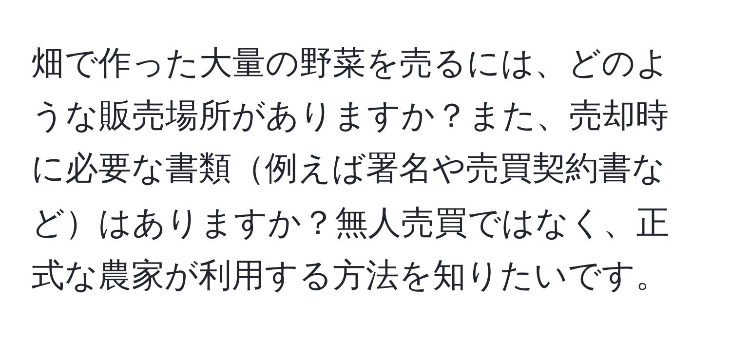 畑で作った大量の野菜を売るには、どのような販売場所がありますか？また、売却時に必要な書類例えば署名や売買契約書などはありますか？無人売買ではなく、正式な農家が利用する方法を知りたいです。