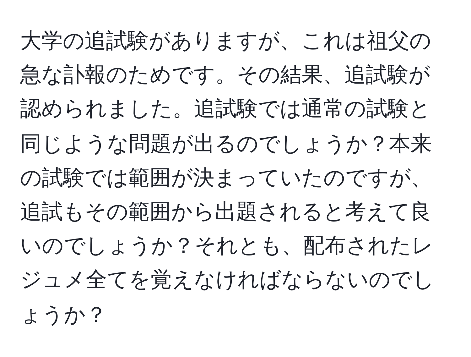 大学の追試験がありますが、これは祖父の急な訃報のためです。その結果、追試験が認められました。追試験では通常の試験と同じような問題が出るのでしょうか？本来の試験では範囲が決まっていたのですが、追試もその範囲から出題されると考えて良いのでしょうか？それとも、配布されたレジュメ全てを覚えなければならないのでしょうか？