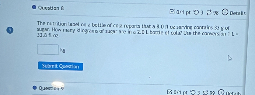 [ 0/1 pt つ 3 98 ⓘ Details 
The nutrition label on a bottle of cola reports that a 8.0 fl oz serving contains 33 g of
1 sugar. How many kilograms of sugar are in a 2.0 L bottle of cola? Use the conversion 1L=
33.8 fl oz.
(-3,4)
a+b^n kg. 
Submit Question 
Question 9 [0/1 pt つ3 ご 99 Details