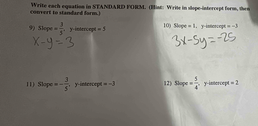 Write each equation in STANDARD FORM. (Hint: Write in slope-intercept form, then 
convert to standard form.) 
9) Slope = 3/5  ,y-intercept =5
10) Slope =1 , y-intercept =-3
11) Slope =- 3/5  , y-intercept =-3 12) Slope = 5/4  , y-intercept = 2