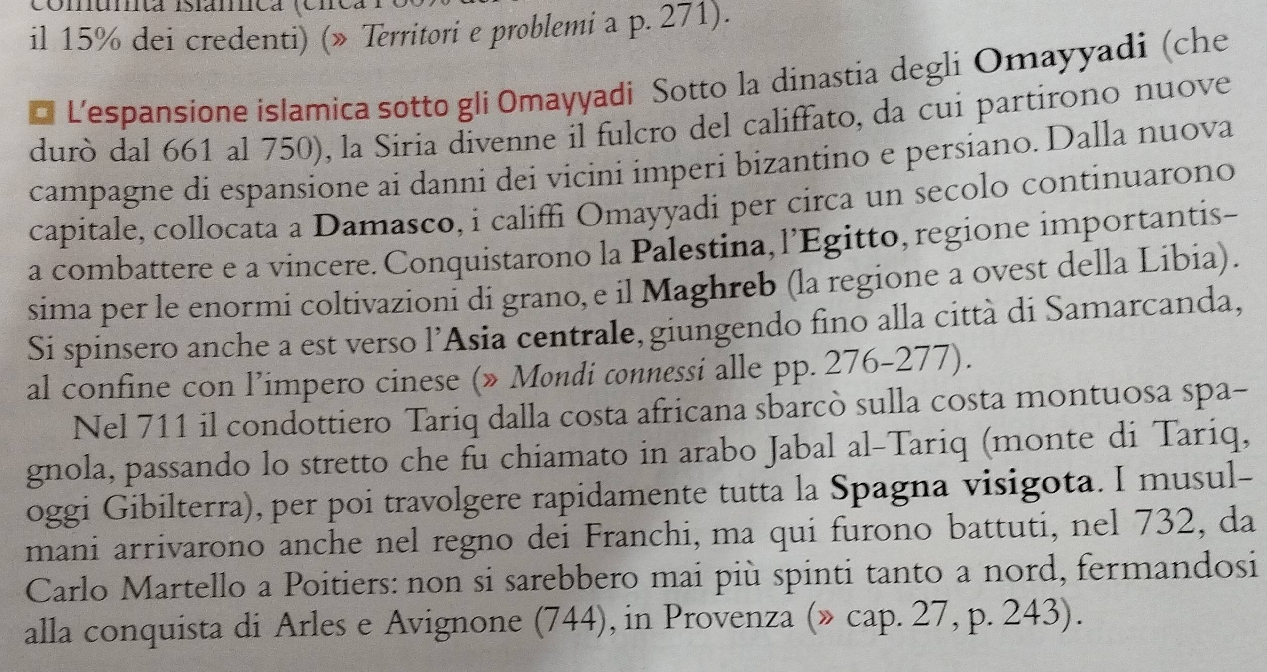 il 15% dei credenti) (» Territori e problemi a p. 271). 
* L'espansione islamica sotto gli Omayyadi Sotto la dinastia degli Omayyadi (che 
durò dal 661 al 750), la Siria divenne il fulcro del califfato, da cui partirono nuove 
campagne di espansione ai danni dei vicini imperi bizantino e persiano. Dalla nuova 
capitale, collocata a Damasco, i califfi Omayyadi per circa un secolo continuarono 
a combattere e a vincere. Conquistarono la Palestina, l’Egitto, regione importantis- 
sima per le enormi coltivazioni di grano, e il Maghreb (la regione a ovest della Libia). 
Si spinsero anche a est verso l’Asia centrale, giungendo fino alla città di Samarcanda, 
al confine con l’impero cinese (» Mondi connessi alle pp. 276-277). 
Nel 711 il condottiero Tariq dalla costa africana sbarcò sulla costa montuosa spa- 
gnola, passando lo stretto che fu chiamato in arabo Jabal al-Tariq (monte di Tariq, 
oggi Gibilterra), per poi travolgere rapidamente tutta la Spagna visigota. I musul- 
mani arrivarono anche nel regno dei Franchi, ma qui furono battuti, nel 732, da 
Carlo Martello a Poitiers: non si sarebbero mai più spinti tanto a nord, fermandosi 
alla conquista di Arles e Avignone (744), in Provenza (» cap. 27, p. 243).