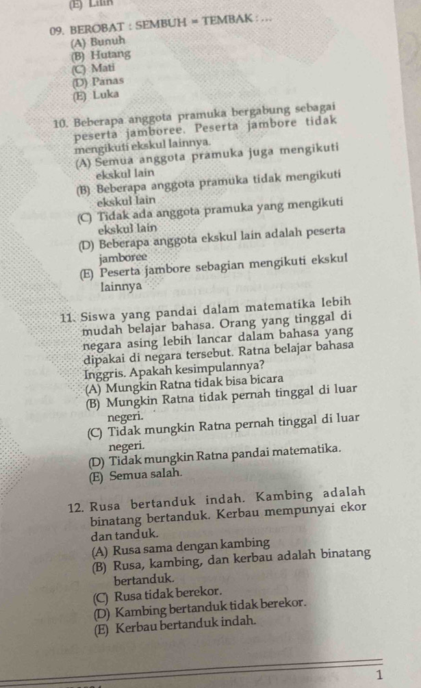 (E) Lilin
09. BEROBAT : SEMBUH = TEMBAK : ...
(A) Bunuh
(B) Hutang
(C) Mati
(D) Panas
(E) Luka
10. Beberapa anggota pramuka bergabung sebagai
peserta jamboree. Peserta jambore tidak
mengikuti ekskul lainnya.
(A) Semua anggota pramuka juga mengikuti
ekskul lain
(B) Beberapa anggota pramuka tidak mengikuti
ekskul lain
(C) Tidak ada anggota pramuka yang mengikuti
ekskul lain
(D) Beberapa anggota ekskul lain adalah peserta
jamboree
(E) Peserta jambore sebagian mengikuti ekskul
lainnya
11 Siswa yang pandai dalam matematika lebih
mudah belajar bahasa. Orang yang tinggal di
negara asing lebih lancar dalam bahasa yang
dipakai di negara tersebut. Ratna belajar bahasa
Inggris. Apakah kesimpulannya?
(A) Mungkin Ratna tidak bisa bicara
(B) Mungkin Ratna tidak pernah tinggal di luar
negeri.
(C) Tidak mungkin Ratna pernah tinggal di luar
negeri.
(D) Tidak mungkin Ratna pandai matematika.
(E) Semua salah.
12. Rusa bertanduk indah. Kambing adalah
binatang bertanduk. Kerbau mempunyai ekor
dan tanduk.
(A) Rusa sama dengan kambing
(B) Rusa, kambing, dan kerbau adalah binatang
bertanduk.
(C) Rusa tidak berekor.
(D) Kambing bertanduk tidak berekor.
(E) Kerbau bertanduk indah.
1