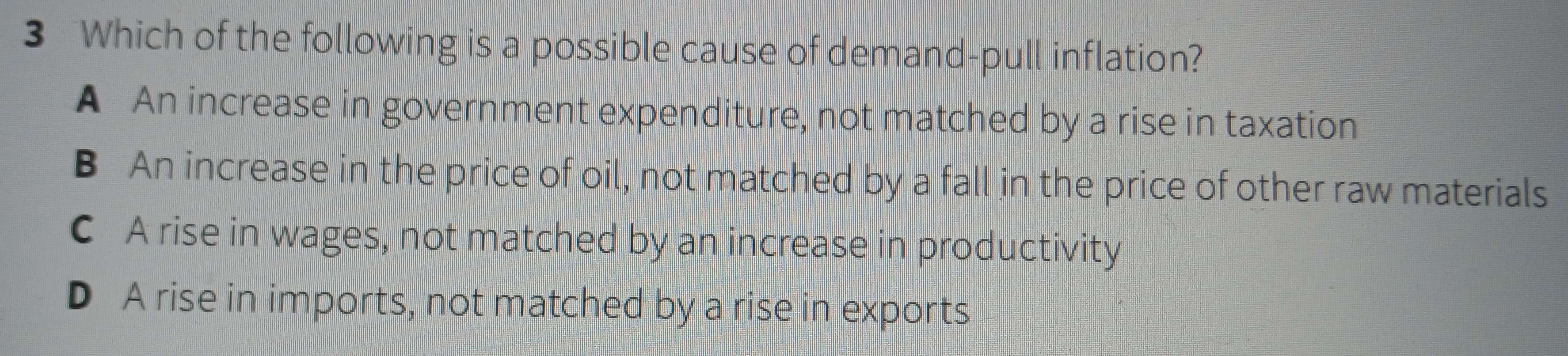 Which of the following is a possible cause of demand-pull inflation?
A An increase in government expenditure, not matched by a rise in taxation
B An increase in the price of oil, not matched by a fall in the price of other raw materials
C A rise in wages, not matched by an increase in productivity
D A rise in imports, not matched by a rise in exports