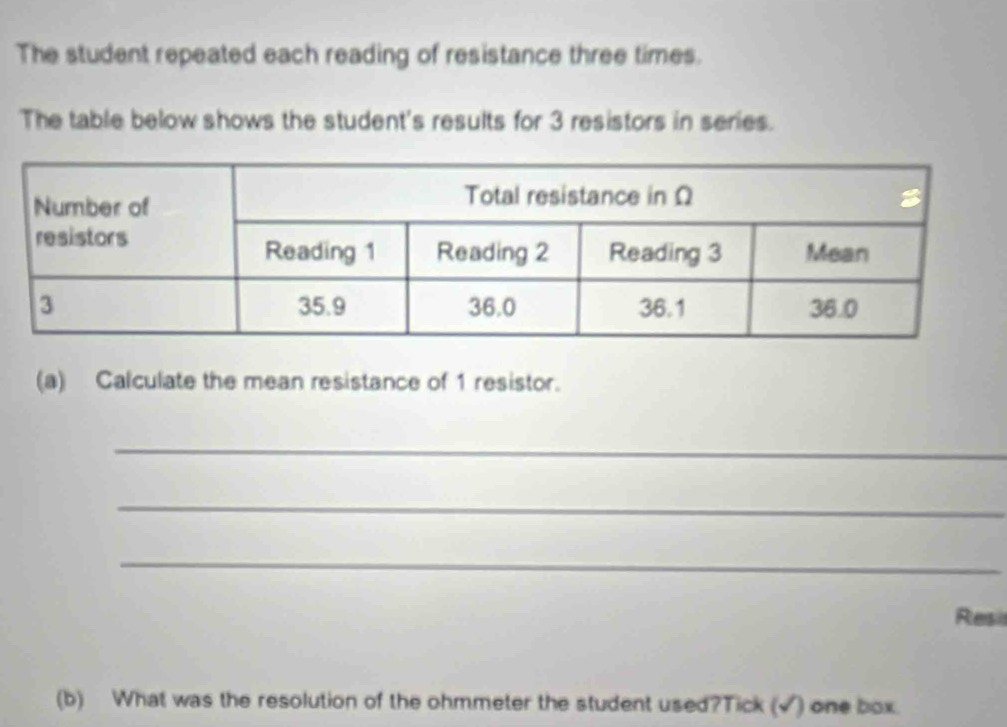 The student repeated each reading of resistance three times. 
The table below shows the student's results for 3 resistors in series. 
(a) Calculate the mean resistance of 1 resistor. 
_ 
_ 
_ 
Resil 
(b) What was the resolution of the ohmmeter the student used?Tick (√) one box.