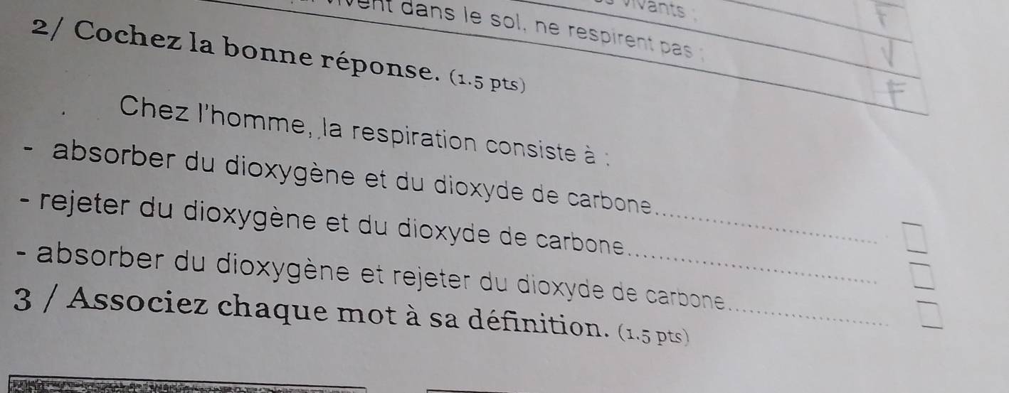 vants 
ent dans le sol, ne respirent pas 
2/ Cochez la bonne réponse. (1.5 pts) 
Chez l'homme, la respiration consiste à 
- absorber du dioxygène et du dioxyde de carbone 
- rejeter du dioxygène et du dioxyde de carbone _ 
- absorber du dioxygène et rejeter du dioxyde de carbone 
3 / Associez chaque mot à sa définition. (1.5 pts)_