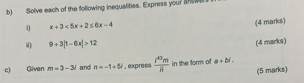 Solve each of the following inequalities. Express your answer 
i) x+3<5x+2≤ 6x-4
(4 marks) 
i) 9+3|1-6x|>12
(4 marks) 
c) Given m=3-3i and n=-1+5i , express frac i^(43)moverline n in the form of a+bi. 
(5 marks)