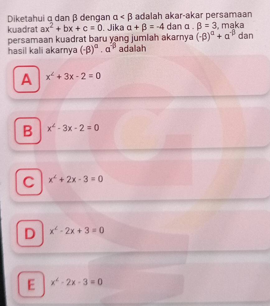 Diketahui α dan β dengan alpha adalah akar-akar persamaan
kuadrat ax^2+bx+c=0. Jika alpha +beta =-4 dan alpha .beta =3 , maka
persamaan kuadrat baru yang jumlah akarnya (-beta )^alpha +alpha^(-beta) dan
hasil kali akarnya (-beta )^alpha · alpha^(-beta) adalah
A x^2+3x-2=0
B x^2-3x-2=0
C x^2+2x-3=0
D x^2-2x+3=0
E x^2-2x-3=0