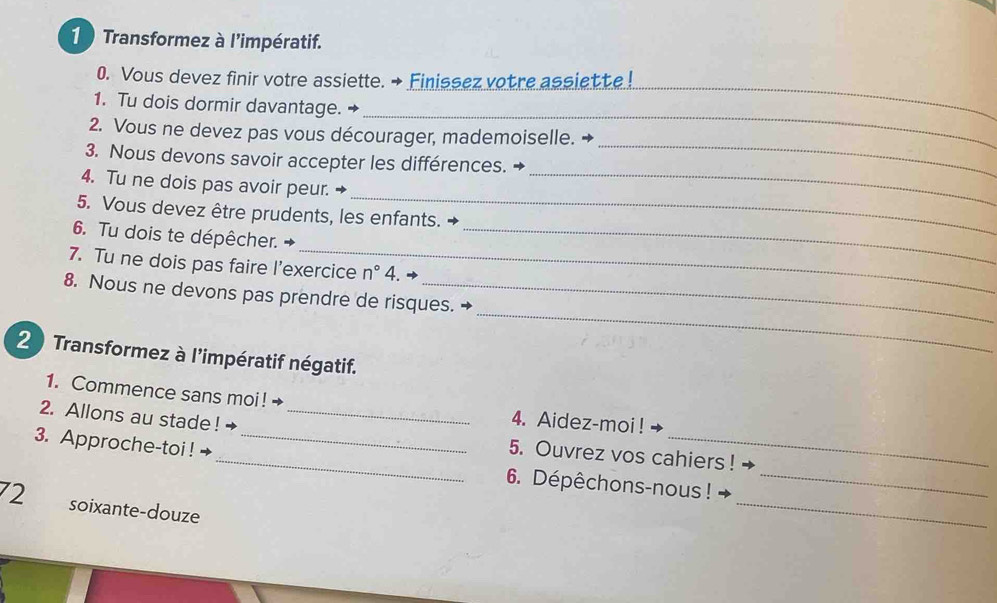 Transformez à l'impératif. 
0. Vous devez finir votre assiette. → Finissez votre assiette! 
_ 
1. Tu dois dormir davantage. → 
_ 
_ 
2. Vous ne devez pas vous décourager, mademoiselle. → 
3. Nous devons savoir accepter les différences. 
_ 
4. Tu ne dois pas avoir peur._ 
5. Vous devez être prudents, les enfants. → 
_ 
6. Tu dois te dépêcher. 
_ 
7. Tu ne dois pas faire l’exercice n° 4. 
_ 
8. Nous ne devons pas prendre de risques. 
20 Transformez à l'impératif négatif. 
_ 
1. Commence sans moi ! → 4. Aidez-moi ! 
2. Allons au stade ! +_ 
3. Approche-toi ! →_ 
_ 
_5. Ouvrez vos cahiers ! 
_ 
6. Dépêchons-nous ! 
72 soixante-douze