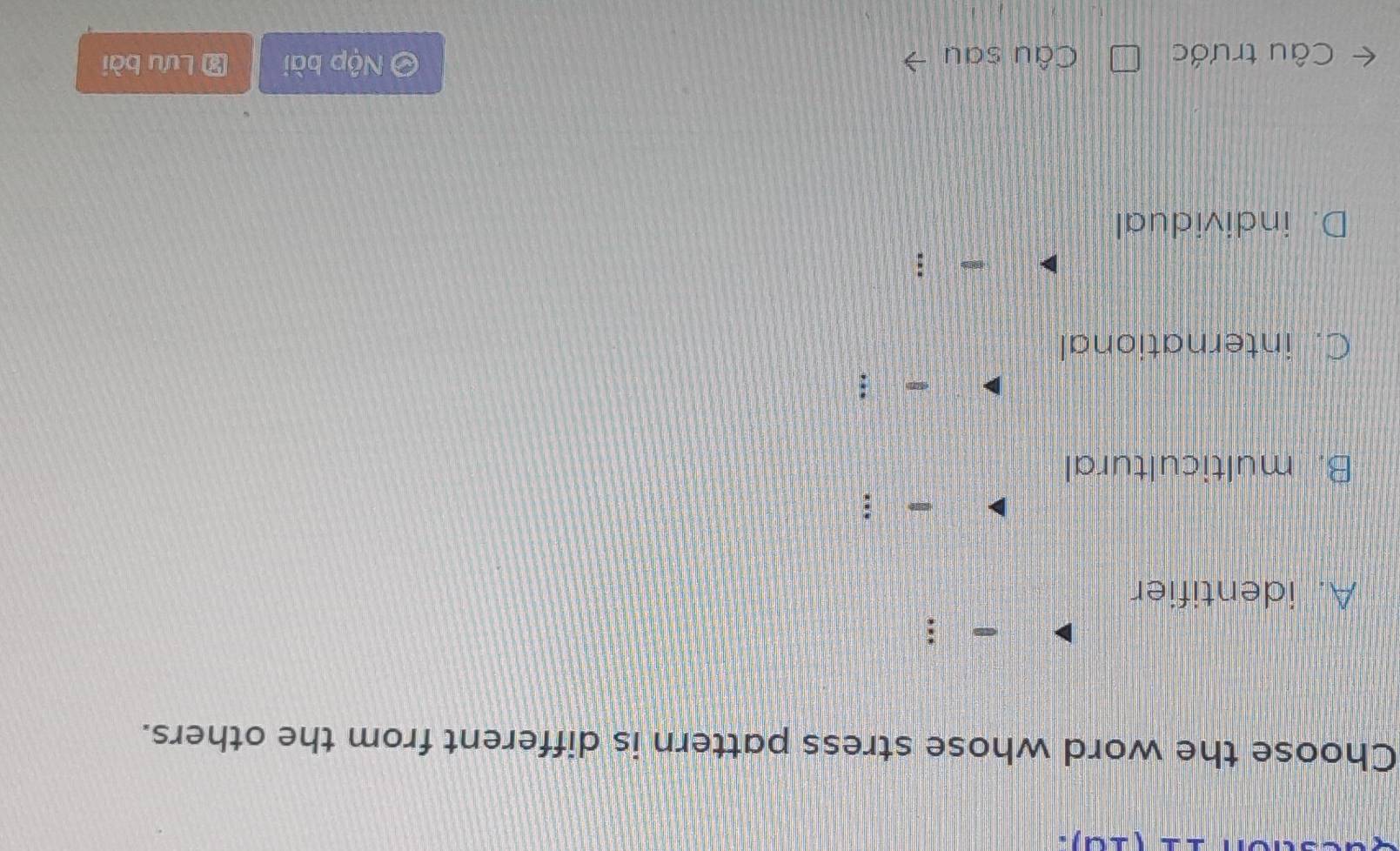 Choose the word whose stress pattern is different from the others.
.
A. identifier
B. multicultural
:
C. international
D. individual
Câu trước Câu sau Nộp bài # Lưu bài