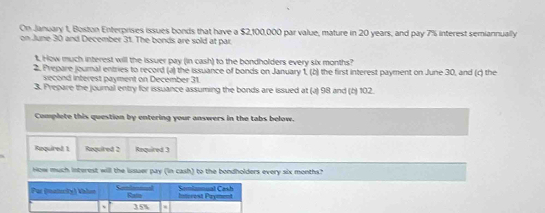 On January 1, Boston Enterprises issues bonds that have a $2,100,000 par value, mature in 20 years, and pay 7% interest semiannually 
on June 30 and December 31. The bonds are sold at par. 
1. How much interest will the issuer pay (in cash) to the bondholders every six months? 
2. Prepare journal entries to record (a) the issuance of bonds on January 1, (b) the first interest payment on June 30, and (c) the 
second interest payment on December 31. 
3. Prepare the journal entry for issuance assuming the bonds are issued at (a) 98 and (b) 102. 
Complete this question by entering your answers in the tabs below. 
Raquired 1 Required 2 Required 3 
How much interest will the issuer pay (in cash) to the bondholders every six months? 
Par (maiucly) khis Colinenal Rato Semiannual Cash Intorest Payment 
、 35% =