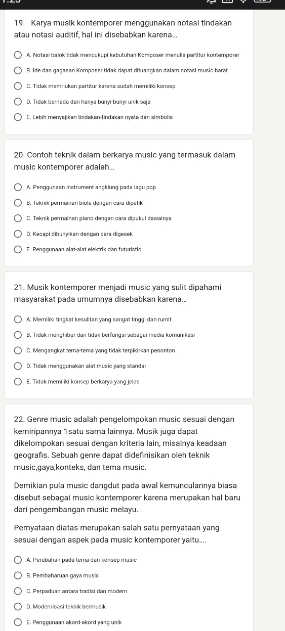 Karya musik kontemporer menggunakan notasi tindakan
atau notasi auditif, hal ini disebabkan karena...
A. Notasi balok tidak mencukupi kebutuhan Komposer menulis partitur kontemporer
B. Ide dan gagasan Komposer tidak dapat dituangkan dalam notasi music barat
C. Tidak memrlukan partitur karena sudah memiliki konsep
D. Tidak bernada dan hanya bunyi-bunyi unik saja
E. Lebih menyajikan tindakan-tindakan nyata dan simbolis
20. Contoh teknik dalam berkarya music yang termasuk dalam
music kontemporer adalah...
A. Penggunaan instrument angklung pada lagu pop
B. Teknik permainan biola dengan cara dipetik
C. Teknik permainan piano dengan cara dipukul dawainya
D. Kecapi dibunyikan dengan cara digesek
E. Penggunaan alat-alat elektrik dan futuristic
21. Musik kontemporer menjadi music yang sulit dipahami
masyarakat pada umumnya disebabkan karena..
A. Memiliki tingkat kesulitan yang sangat tinggi dan rumit
B. Tidak menghibur dan tidak berfungsi sebagai media komunikasi
C. Mengangkat tema-tema yang tidak terpikirkan penonton
D. Tidak menggunakan alat music yang standar
E. Tidak memiliki konsep berkarya yang jelas
22. Genre music adalah pengelompokan music sesuai dengan
kemiripannya 1satu sama lainnya. Musik juga dapat
dikelompokan sesuai dengan kriteria lain, misalnya keadaan
geografıs. Sebuah genre dapat didefınisikan oleh teknik
music,gaya,konteks, dan tema music.
Demikian pula music dangdut pada awal kemunculannya biasa
disebut sebagai music kontemporer karena merupakan hal baru
dari pengembangan music melayu.
Pernyataan diatas merupakan salah satu pernyataan yang
sesuai dengan aspek pada music kontemporer yaitu....
A. Perubahan pada tema dan konsep music
B. Pembaharuan gaya music
C. Perpaduan antara tradisi dan modern
D. Modernisasi teknik bermusik
E. Penggunaan akord-akord yang unik