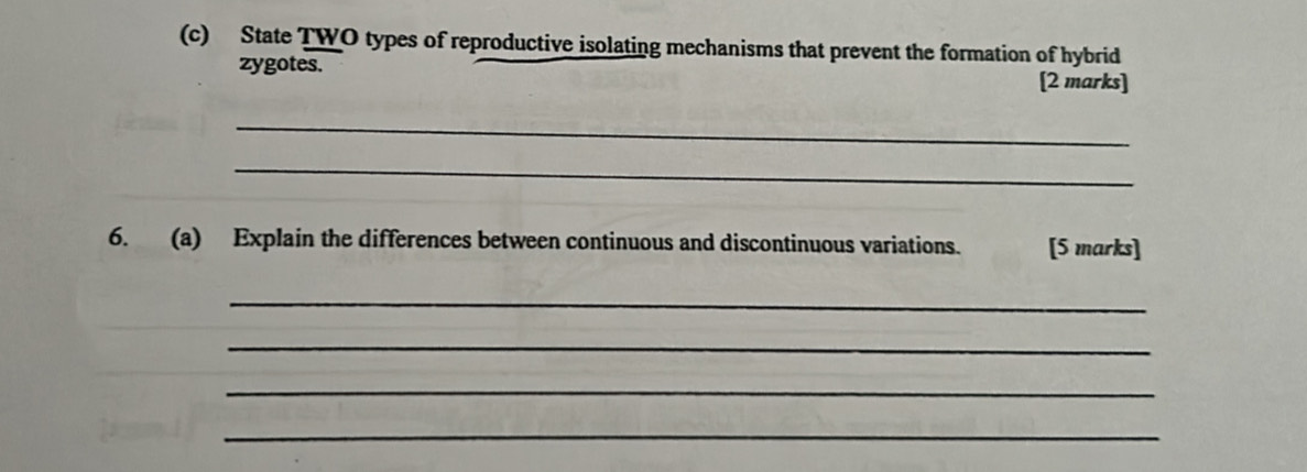 State TWO types of reproductive isolating mechanisms that prevent the formation of hybrid 
zygotes. [2 marks] 
_ 
_ 
6. (a) Explain the differences between continuous and discontinuous variations. [5 marks] 
_ 
_ 
_ 
_