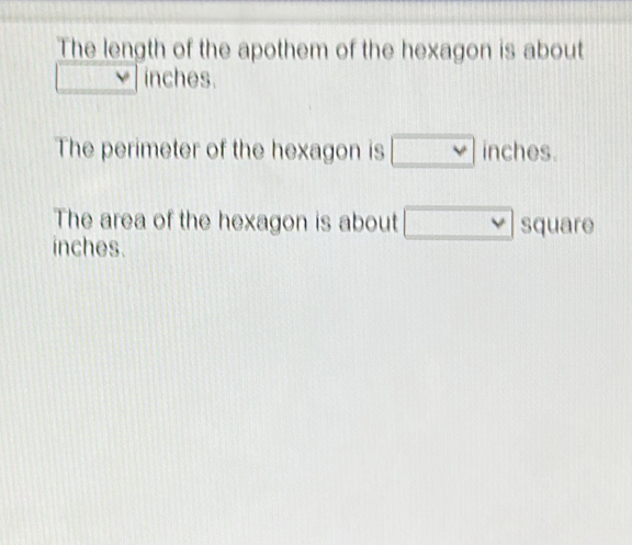 The length of the apothem of the hexagon is about
 1/2  inches. 
The perimeter of the hexagon is □ inches. 
The area of the hexagon is about □ squ
inches. are