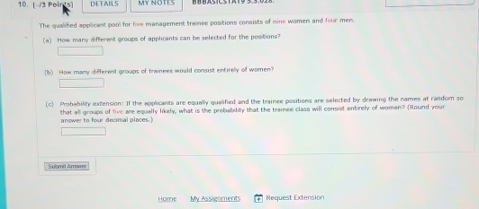 DETAILS MY NOTES 
The qualified applicant pool for five management trainee positions consists of nine women and four men. 
(a) How many different groups of applicants can be selected for the positions? 
(b) How many different groups of trainees would consist entirely of women? 
(c) Prohability extension: If the applicants are equally qualified and the trainee positions are selected by drawing the names at random so 
that all groups of five are equally likely, what is the probability that the trainee class will consist entirely of women? (Round your 
answer to four decimal places. 
Submil Answer 
Home My Assignment Request Extension