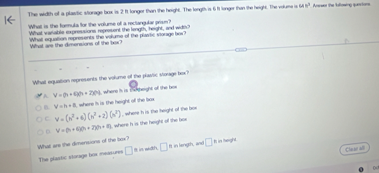 The width of a plastic storage box is 2 ft longer than the height. The length is 6 ft longer than the height. The volume is 64ft^3. Answer the following questions.
What is the formula for the volume of a rectangular prism?
What variable expressions represent the length, height, and width?
What equation represents the volume of the plastic storage box?
What are the dimensions of the box?
What equation represents the volume of the plastic storage box?
A. V=(h+6)(h+2)(h) where h is themeight of the box
B. V=h+8 ,where h is the height of the box
C. V=(h^2+6)(h^2+2)(h^2) , where h is the height of the box
D. V=(h+6)(h+2)(h+8) , where h is the height of the box
What are the dimensions of the box?
Clear all
The plastic storage box measures □ ftin width, □ ft in length, and □ ft in height.
Oc