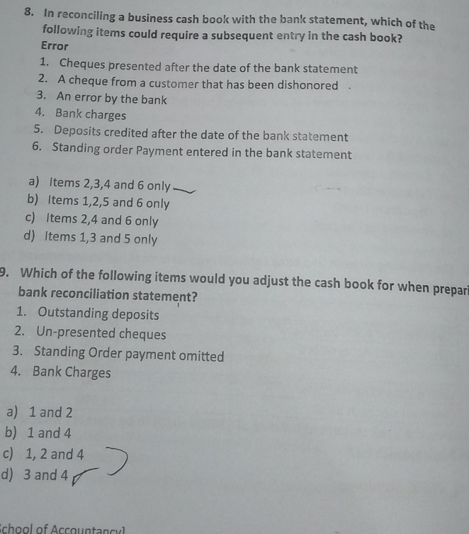 In reconciling a business cash book with the bank statement, which of the
following items could require a subsequent entry in the cash book?
Error
1. Cheques presented after the date of the bank statement
2. A cheque from a customer that has been dishonored .
3. An error by the bank
4. Bank charges
5. Deposits credited after the date of the bank statement
6. Standing order Payment entered in the bank statement
a) Items 2, 3, 4 and 6 only
b) Items 1, 2, 5 and 6 only
c) Items 2, 4 and 6 only
d) Items 1, 3 and 5 only
9. Which of the following items would you adjust the cash book for when prepari
bank reconciliation statement?
1. Outstanding deposits
2. Un-presented cheques
3. Standing Order payment omitted
4. Bank Charges
a) 1 and 2
b) 1 and 4
c) 1, 2 and 4
d) 3 and 4