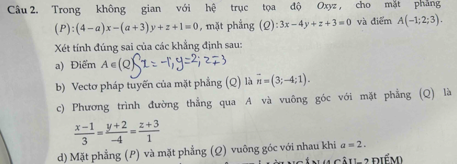 Trong không gian với hệ trục tọa độ Oxyz , cho mặt phăng
(P):(4-a)x-(a+3)y+z+1=0 , mặt phẳng (Q): 3x-4y+z+3=0 và điểm A(-1;2;3). 
Xét tính đúng sai của các khẳng định sau: 
a) Điểm A∈
b) Vectơ pháp tuyến của mặt phẳng (Q) là vector n=(3;-4;1). 
c) Phương trình đường thẳng qua A và vuông góc với mặt phẳng (Q) là
 (x-1)/3 = (y+2)/-4 = (z+3)/1 
d) Mặt phẳng (P) và mặt phẳng (Q) vuông góc với nhau khi a=2. 
Â N 4 Câu- 2 điểm)