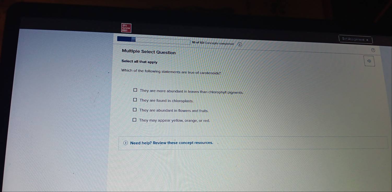 Exs Assignmient x
10 of 53 Concepts completed
Multipie Select Question
Select all that apply
Which of the following statements are true of carotenoids?
They are more abundant in leaves than chlorophyll pigments.
They are found in chloroplasts
They are abundant in flowers and fruits.
They may appear yellow, orange, or red.
Need help? Review these concept resources.