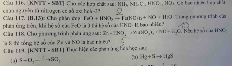 [KNTT - SBT] Cho các hợp chất sau: NH_3, NH_4Cl, HNO_3, NO_2. Có bao nhiêu hợp chât 
chứa nguyên tử nitrogen có số oxi hoá -3? 
Câu 117. (B.13): Cho phản ứng: FeO+HNO_3to Fe(NO_3)_3+NO+H_2O. Trong phương trình của 
phản ứng trên, khi hệ số của FeO là 3 thì hệ số của HNO_3 là bao nhiêu? 
Câu 118. Cho phương trình phản ứng sau: Zn+HNO_3to Zn(NO_3)_2+NO+H_2O. Nếu hệ số của HNO: 
là 8 thì tổng hệ số của Zn và NO là bao nhiêu? 
Câu 119. [KNTT -SBT] * Thực hiện các phản ứng hóa học sau: 
(a) S+O_2xrightarrow I^0SO_2
(b) Hg+Sto HgS
,^