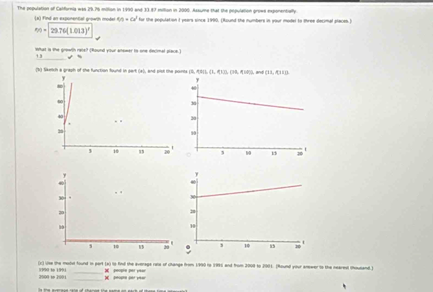 The population of California was 29.76 million in 1990 and 33.87 million in 2000. Assume that the population grows exponentially. 
(a) Find an exponential growth model f(t)=Ca^t for the population t years since 1990, (Round the numbers in your model to three decimal places.)
f(r)=29.76(1.013)^r
What is the growth rate? (Round your answer to one decimal place.) 
1 3 %
(b) Sketch a graph of the function found in part (a), and plot the points (0,f(0)), (1,f(1)), (10,f(10)) , and (11,f(11))
_ 
(c) Use the model found in part (a) to find the average rate of change from 1990 to 1991 and from 2000 to 2001. (Round your answer to the nearest thousand.) 
1990 to 1991 people per year
2000 to 2001 _X people per year
I s the a verage ra te of change the same on each of the s e tim e ie e r a