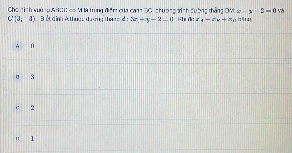 Cho hình vuông ABCD có M là trung điễm của cạnh BC, phương trình đường thẳng DM: x-y-2=0 và
C(3;-3). Biết đỉnh A thuộc đường thẳng đ : 3x+y-2=0. Khi đó x_A+x_B+x_D bằng
A 0
B 3
C 2
D 1