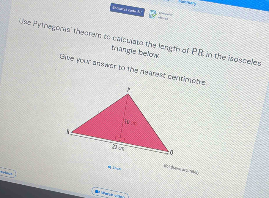 Summary 
Bookwork code: 5C allowed 
Calculator 
Use Pythagoras' theorem to calculate the length of PR in the isosceles 
triangle below. 
Give your answer to the nearest centimetre. 
Q Zoom 
Not drawn accurately 
evious 
Watch viden