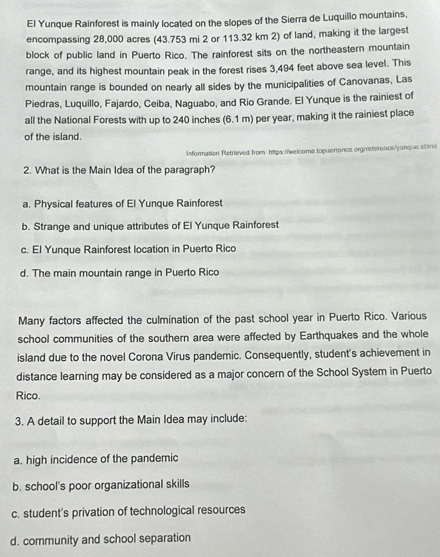 El Yunque Rainforest is mainly located on the slopes of the Sierra de Luquillo mountains,
encompassing 28,000 acres (43.753 mi 2 or 113.32 km 2) of land, making it the largest
block of public land in Puerto Rico. The rainforest sits on the northeastern mountain
range, and its highest mountain peak in the forest rises 3,494 feet above sea level. This
mountain range is bounded on nearly all sides by the municipalities of Canovanas, Las
Piedras, Luquillo, Fajardo, Ceiba, Naguabo, and Rio Grande. El Yunque is the rainiest of
all the National Forests with up to 240 inches (6.1 m) per year, making it the rainiest place
of the island.
Information Retrieved from: https://welcome topuertorico.org/reference/yunque.shtmi
2. What is the Main Idea of the paragraph?
a. Physical features of El Yunque Rainforest
b. Strange and unique attributes of El Yunque Rainforest
c. El Yunque Rainforest location in Puerto Rico
d. The main mountain range in Puerto Rico
Many factors affected the culmination of the past school year in Puerto Ríco. Various
school communities of the southern area were affected by Earthquakes and the whole
island due to the novel Corona Virus pandemic. Consequently, student's achievement in
distance learning may be considered as a major concern of the School System in Puerto
Rico.
3. A detail to support the Main Idea may include:
a. high incidence of the pandemic
b. school’s poor organizational skills
c. student's privation of technological resources
d. community and school separation