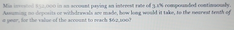 Mia invested $52,000 in an account paying an interest rate of 3.1% compounded continuously. 
Assuming no deposits or withdrawals are made, how long would it take, to the nedrest tenth of 
a year, for the value of the account to reach $62,100?