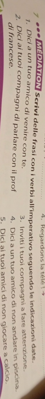 Regardons la télé ! _ 
*●●* MEDAON Scrivi delle frasi con i verbi all'imperativo seguendo le indicazioni date. 
1. Dici a un tuo amico di venire con te. 
3. Inviti i tuoi compagni a fare attenzione. 
2. Dici ai tuoi compagni di parlare con il prof 4. Dici a un tuo amico di non andare in piscina. 
di francese. 
5. Diçi ai tuoi amici di non giocare a calcio.