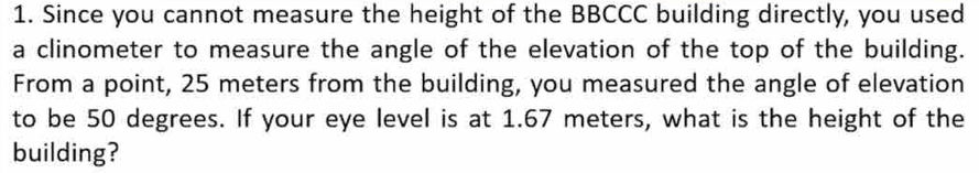 Since you cannot measure the height of the BBCCC building directly, you used 
a clinometer to measure the angle of the elevation of the top of the building. 
From a point, 25 meters from the building, you measured the angle of elevation 
to be 50 degrees. If your eye level is at 1.67 meters, what is the height of the 
building?