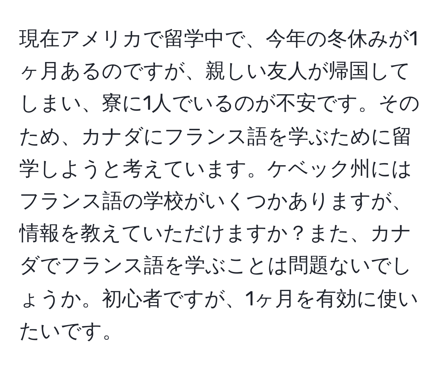 現在アメリカで留学中で、今年の冬休みが1ヶ月あるのですが、親しい友人が帰国してしまい、寮に1人でいるのが不安です。そのため、カナダにフランス語を学ぶために留学しようと考えています。ケベック州にはフランス語の学校がいくつかありますが、情報を教えていただけますか？また、カナダでフランス語を学ぶことは問題ないでしょうか。初心者ですが、1ヶ月を有効に使いたいです。