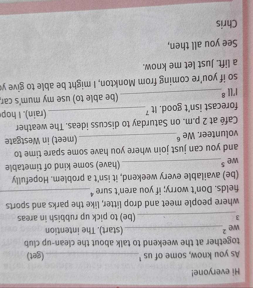 Hi everyone! 
As you know, some of us ¹_ (get) 
together at the weekend to talk about the clean-up club 
we 2_ 
(start). The intention 
_3 
(be) to pick up rubbish in areas 
where people meet and drop litter, like the parks and sports 
fields. Don’t worry; if you aren’t sure ⁴_ 
(be) available every weekend, it isn’t a problem. Hopefully 
we 5_ 
(have) some kind of timetable 
and you can just join where you have some spare time to 
volunteer. We §_ (meet) in Westgate 
Café at 2 p.m. on Saturday to discuss ideas. The weather 
forecast isn’t good. It 7_ 
(rain). I hop 
I'll8_ (be able to) use my mum’s car, 
so if you’re coming from Monkton, I might be able to give y 
a lift. Just let me know. 
See you all then, 
Chris