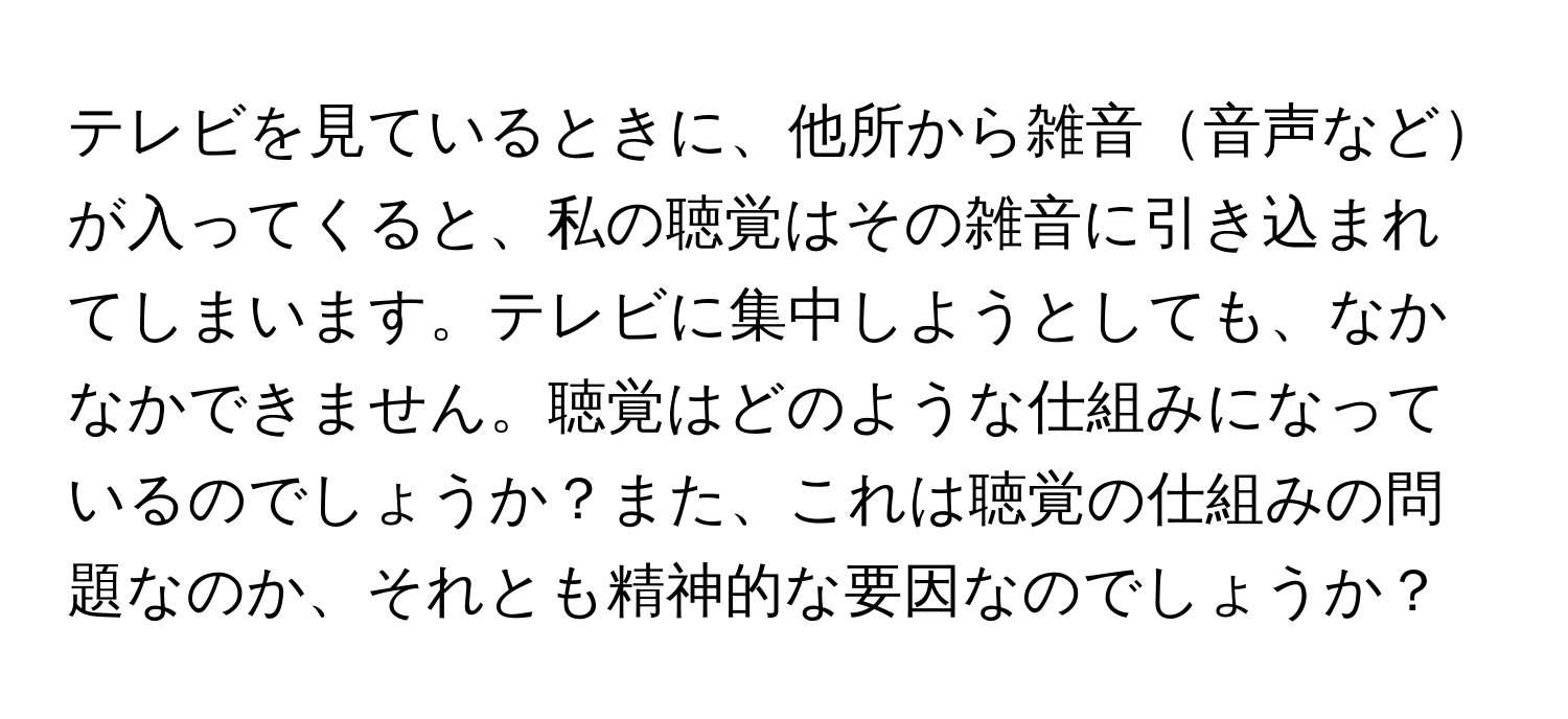 テレビを見ているときに、他所から雑音音声などが入ってくると、私の聴覚はその雑音に引き込まれてしまいます。テレビに集中しようとしても、なかなかできません。聴覚はどのような仕組みになっているのでしょうか？また、これは聴覚の仕組みの問題なのか、それとも精神的な要因なのでしょうか？