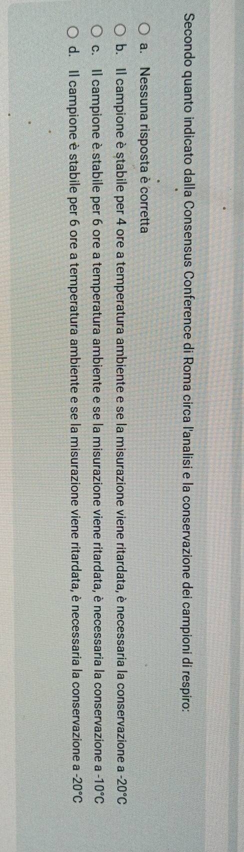 Secondo quanto indicato dalla Consensus Conference di Roma circa l'analisi e la conservazione dei campioni di respiro:
a. Nessuna risposta è corretta
b. Il campione è stabile per 4 ore a temperatura ambiente e se la misurazione viene ritardata, è necessaria la conservazione a -20°C
c. Il campione è stabile per 6 ore a temperatura ambiente e se la misurazione viene ritardata, è necessaria la conservazione a -10°C
d. Il campione è stabile per 6 ore a temperatura ambiente e se la misurazione viene ritardata, è necessaria la conservazione a -20°C